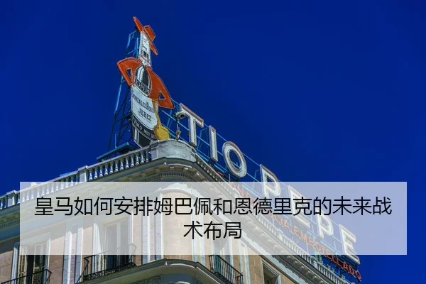 皇马如何安排姆巴佩和恩德里克的未来战术布局