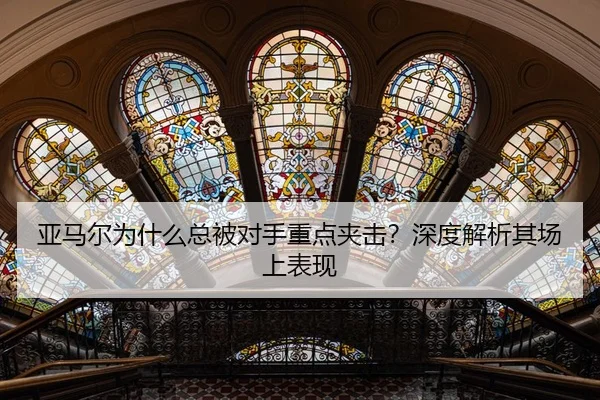 亚马尔为什么总被对手重点夹击？深度解析其场上表现